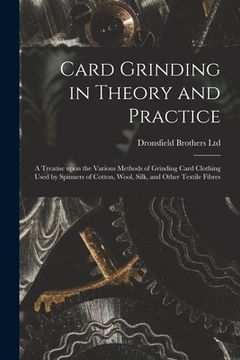 portada Card Grinding in Theory and Practice: a Treatise Upon the Various Methods of Grinding Card Clothing Used by Spinners of Cotton, Wool, Silk, and Other (in English)