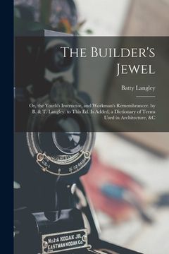 portada The Builder's Jewel: Or, the Youth's Instructor, and Workman's Remembrancer. by B. & T. Langley. to This Ed. Is Added, a Dictionary of Term (in English)