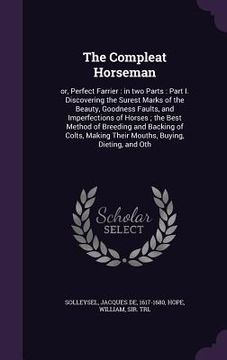 portada The Compleat Horseman: or, Perfect Farrier: in two Parts: Part I. Discovering the Surest Marks of the Beauty, Goodness Faults, and Imperfecti