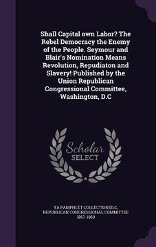 portada Shall Capital own Labor? The Rebel Democracy the Enemy of the People. Seymour and Blair's Nomination Means Revolution, Repudiaton and Slavery! Publish (en Inglés)