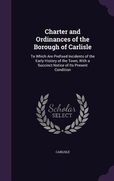 portada Charter and Ordinances of the Borough of Carlisle: To Which Are Prefixed Incidents of the Early History of the Town, With a Succinct Notice of Its Pre