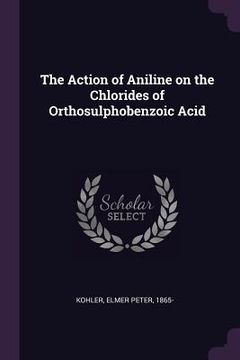 portada The Action of Aniline on the Chlorides of Orthosulphobenzoic Acid (en Inglés)
