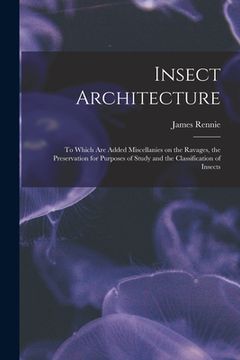 portada Insect Architecture: to Which Are Added Miscellanies on the Ravages, the Preservation for Purposes of Study and the Classification of Insec (en Inglés)