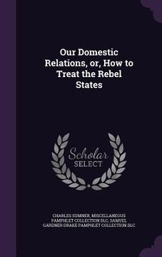 portada Our Domestic Relations, or, How to Treat the Rebel States (en Inglés)