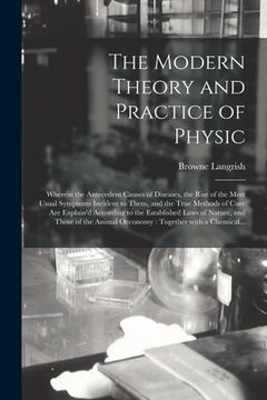 portada The Modern Theory and Practice of Physic: Wherein the Antecedent Causes of Diseases, the Rise of the Most Usual Symptoms Incident to Them, and the Tru (in English)
