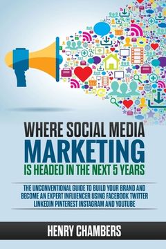 portada Where Social Media Marketing is Headed in the Next 5 Years: The Unconventional Guide to Build your Brand and Become an Expert Influencer Using Faceboo (in English)