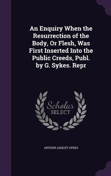 portada An Enquiry When the Resurrection of the Body, Or Flesh, Was First Inserted Into the Public Creeds, Publ. by G. Sykes. Repr (en Inglés)
