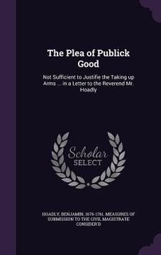 portada The Plea of Publick Good: Not Sufficient to Justifie the Taking up Arms ... in a Letter to the Reverend Mr. Hoadly (en Inglés)