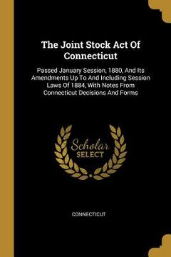 portada The Joint Stock Act Of Connecticut: Passed January Session, 1880, And Its Amendments Up To And Including Session Laws Of 1884, With Notes From Connect (en Inglés)
