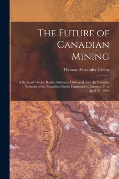 portada The Future of Canadian Mining: a Series of Twelve Radio Addresses Delivered Over the National Network of the Canadian Radio Commission, January 31 to