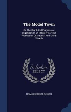 portada The Model Town: Or, The Right And Progressive Organization Of Industry For The Production Of Material And Moral Wealth