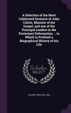 portada A Selection of the Most Celebrated Sermons of John Calvin, Minister of the Gospel, and one of the Principal Leaders in the Protestant Reformation ... (en Inglés)