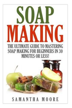 portada Soap Making: The Ultimate Guide to Mastering Soap Making for Beginners in 30 Minutes or Less! (in English)
