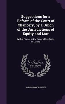 Suggestions for a Reform of the Court of Chancery, by a Union of the Jurisdictions of Equity and Law: With a Plan of a New Tribunal for Cases of Lunac
