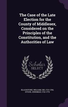 portada The Case of the Late Election for the County of Middlesex, Considered on the Principles of the Constitution, and the Authorities of Law