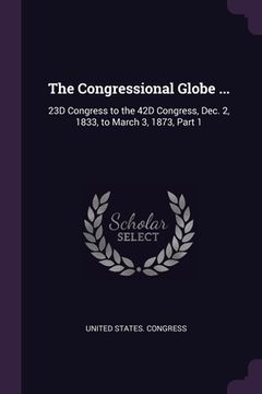 portada The Congressional Globe ...: 23D Congress to the 42D Congress, Dec. 2, 1833, to March 3, 1873, Part 1