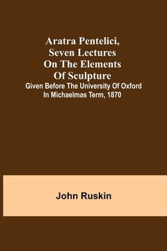 portada Aratra Pentelici, Seven Lectures on the Elements of Sculpture; Given before the University of Oxford in Michaelmas Term, 1870 (en Inglés)