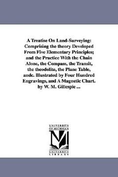 portada a treatise on land-surveying: comprising the theory developed from five elementary principles; and the practice with the chain alone, the compass, t (en Inglés)