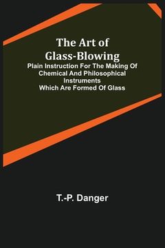 portada The Art of Glass-Blowing; Plain Instruction for the Making of Chemical and Philosophical Instruments Which are Formed of Glass (en Inglés)