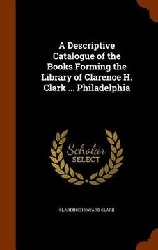 portada A Descriptive Catalogue of the Books Forming the Library of Clarence H. Clark ... Philadelphia (en Inglés)