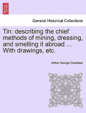 portada tin: describing the chief methods of mining, dressing, and smelting it abroad ... with drawings, etc. (en Inglés)