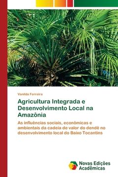 portada Agricultura Integrada e Desenvolvimento Local na Amazônia: As Influências Sociais, Econômicas e Ambientais da Cadeia de Valor do Dendê no Desenvolvimento Local do Baixo Tocantins (en Portugués)