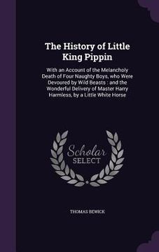 portada The History of Little King Pippin: With an Account of the Melancholy Death of Four Naughty Boys, who Were Devoured by Wild Beasts: and the Wonderful D (in English)