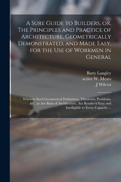 portada A Sure Guide to Builders, or, The Principles and Practice of Architecture, Geometrically Demonstrated, and Made Easy, for the Use of Workmen in Genera