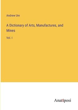 portada A Dictionary of Arts, Manufactures, and Mines: Vol. I (en Inglés)