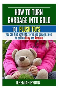portada How to turn Garbage into Gold: 101 Plush Toys You can find at Thrift Stores and Garage Sales to Sell on Ebay and Amazon (en Inglés)