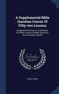 portada A Supplemental Bible Question Course Of Fifty-two Lessons: Designed In No Case As A Substitute For Other Courses Of Bible Study, But As An Auxiliary T
