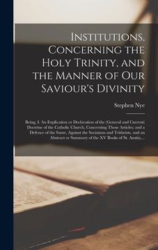 portada Institutions, Concerning the Holy Trinity, and the Manner of Our Saviour's Divinity: Being, I. An Explication or Declaration of the (general and Curre (en Inglés)