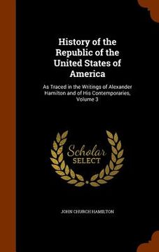 portada History of the Republic of the United States of America: As Traced in the Writings of Alexander Hamilton and of His Contemporaries, Volume 3