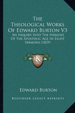 portada the theological works of edward burton v3: an inquiry into the heresies of the apostolic age in eight sermons (1829) (en Inglés)