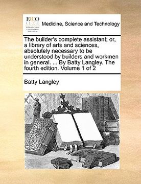 portada the builder's complete assistant; or, a library of arts and sciences, absolutely necessary to be understood by builders and workmen in general. ... by (in English)