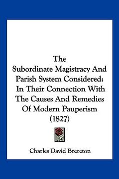 portada the subordinate magistracy and parish system considered: in their connection with the causes and remedies of modern pauperism (1827) (en Inglés)