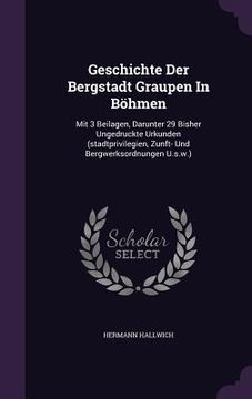 portada Geschichte Der Bergstadt Graupen In Böhmen: Mit 3 Beilagen, Darunter 29 Bisher Ungedruckte Urkunden (stadtprivilegien, Zunft- Und Bergwerksordnungen U