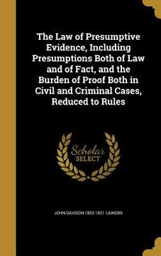 portada The Law of Presumptive Evidence, Including Presumptions Both of Law and of Fact, and the Burden of Proof Both in Civil and Criminal Cases, Reduced to (en Inglés)