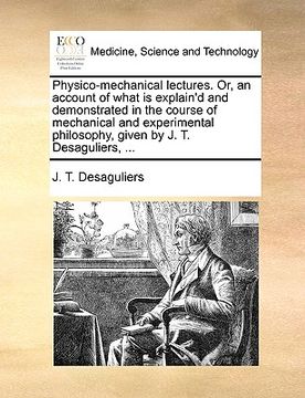 portada physico-mechanical lectures. or, an account of what is explain'd and demonstrated in the course of mechanical and experimental philosophy, given by j. (en Inglés)