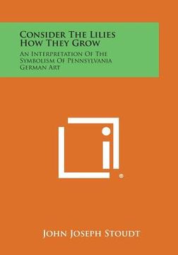 portada Consider the Lilies How They Grow: An Interpretation of the Symbolism of Pennsylvania German Art (en Inglés)