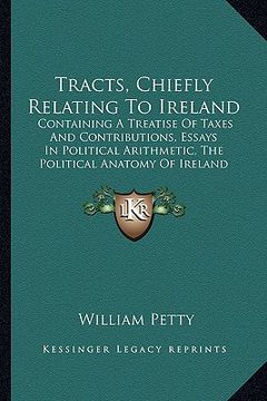 portada tracts, chiefly relating to ireland: containing a treatise of taxes and contributions, essays in political arithmetic, the political anatomy of irelan (en Inglés)