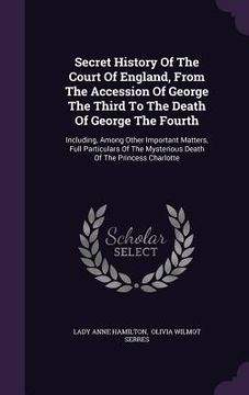 portada Secret History Of The Court Of England, From The Accession Of George The Third To The Death Of George The Fourth: Including, Among Other Important Mat