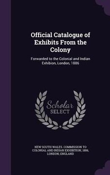 portada Official Catalogue of Exhibits From the Colony: Forwarded to the Colonial and Indian Exhibion, London, 1886 (en Inglés)