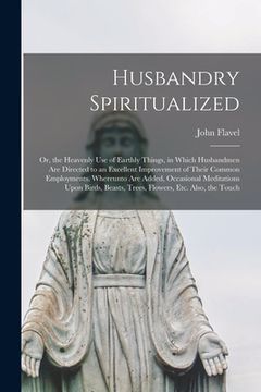 portada Husbandry Spiritualized: Or, the Heavenly Use of Earthly Things, in Which Husbandmen Are Directed to an Excellent Improvement of Their Common E (en Inglés)