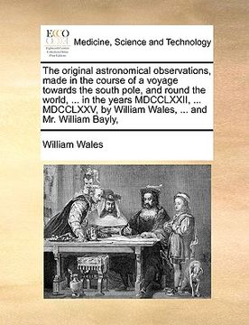 portada the original astronomical observations, made in the course of a voyage towards the south pole, and round the world, ... in the years mdcclxxii, ... md (en Inglés)