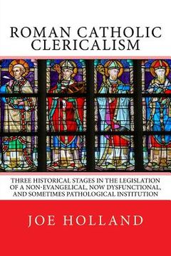 portada Roman Catholic Clericalism: Three Historical Stages in the Legislation of a Non-Evangelical, now Dysfunctional, and Sometimes Pathological Institution (in English)