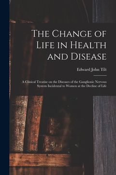 portada The Change of Life in Health and Disease: a Clinical Treatise on the Diseases of the Ganglionic Nervous System Incidental to Women at the Decline of L (en Inglés)