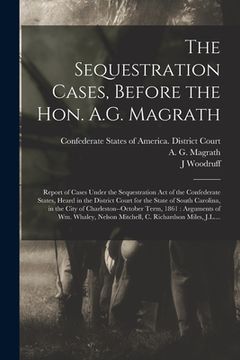 portada The Sequestration Cases, Before the Hon. A.G. Magrath: Report of Cases Under the Sequestration Act of the Confederate States, Heard in the District Co