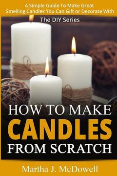 portada How To Make Candles From Scratch: : A Simple Guide To Make Great Smelling Candle You Can Gift or Decorate With (en Inglés)