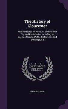portada The History of Gloucester: And a Descriptive Account of the Same City and Its Suburbs; Including Its Various Streets, Public Institutions and Bui (en Inglés)